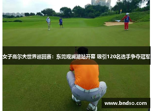 女子高尔夫世界巡回赛：东莞观澜湖站开幕 吸引120名选手争夺冠军